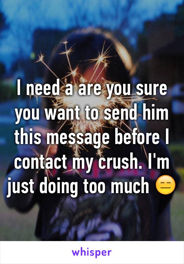I need a are you sure you want to send him this message before I contact my crush. I'm just doing too much 😑