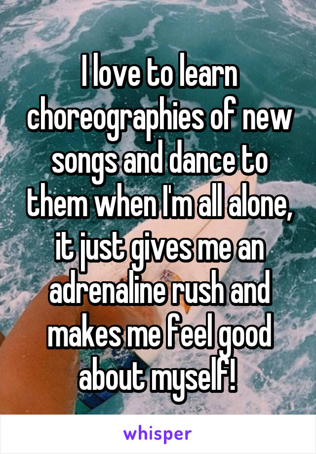 I love to learn choreographies of new songs and dance to them when I'm all alone, it just gives me an adrenaline rush and makes me feel good about myself! 