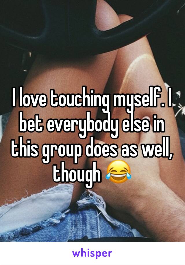 I love touching myself. I bet everybody else in this group does as well, though 😂