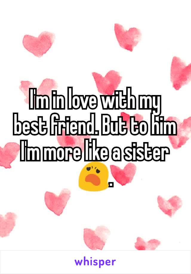I'm in love with my best friend. But to him I'm more like a sister😦.