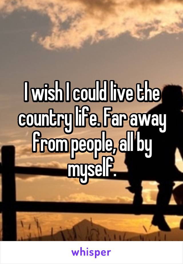 I wish I could live the country life. Far away from people, all by myself.