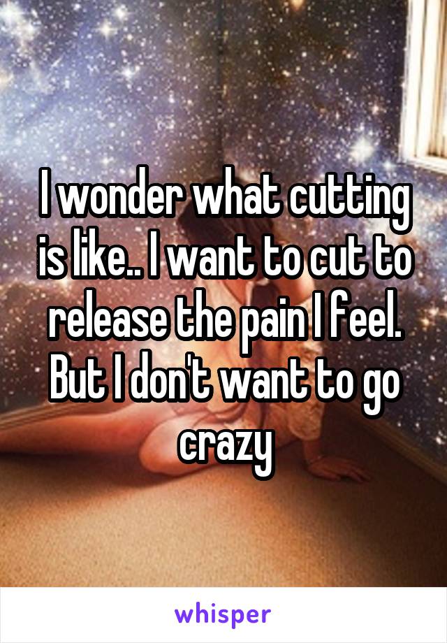I wonder what cutting is like.. I want to cut to release the pain I feel. But I don't want to go crazy