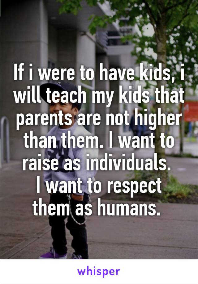If i were to have kids, i will teach my kids that parents are not higher than them. I want to raise as individuals. 
I want to respect them as humans. 