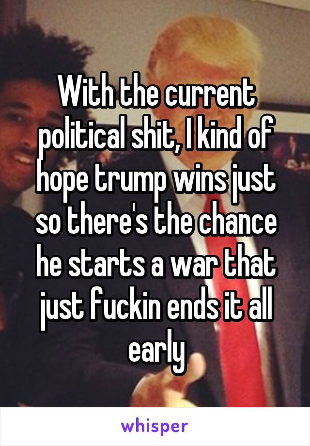 With the current political shit, I kind of hope trump wins just so there's the chance he starts a war that just fuckin ends it all early