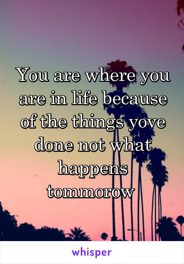 You are where you are in life because of the things yove done not what happens tommorow 
