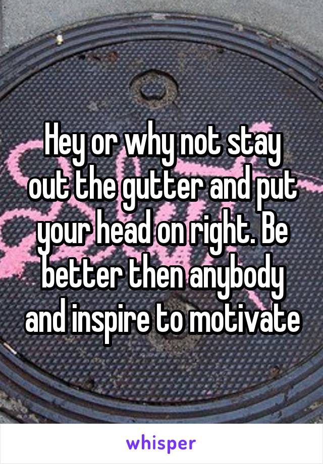 Hey or why not stay out the gutter and put your head on right. Be better then anybody and inspire to motivate