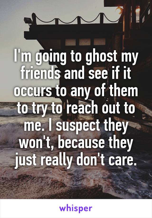 I'm going to ghost my friends and see if it occurs to any of them to try to reach out to me. I suspect they won't, because they just really don't care.