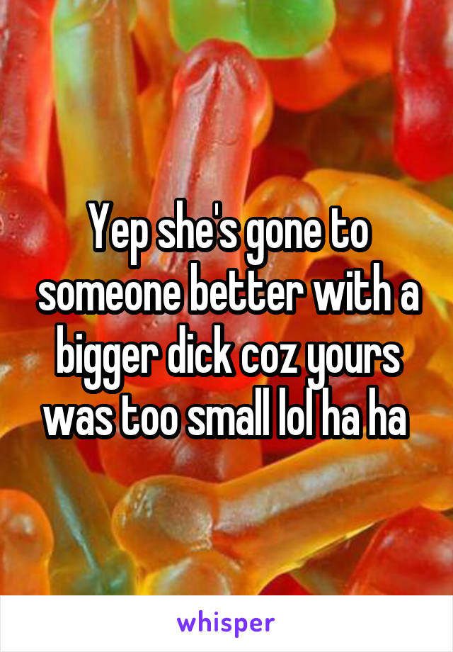 Yep she's gone to someone better with a bigger dick coz yours was too small lol ha ha 