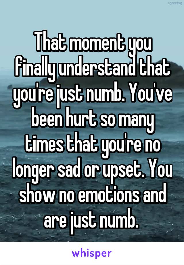 That moment you finally understand that you're just numb. You've been hurt so many times that you're no longer sad or upset. You show no emotions and are just numb. 