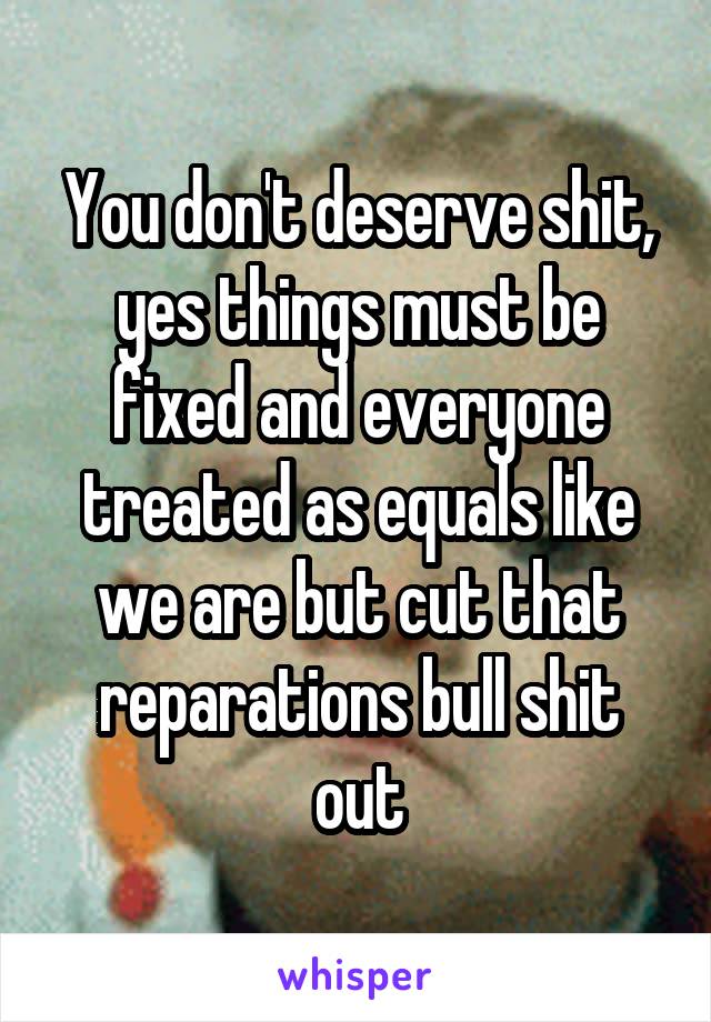 You don't deserve shit, yes things must be fixed and everyone treated as equals like we are but cut that reparations bull shit out