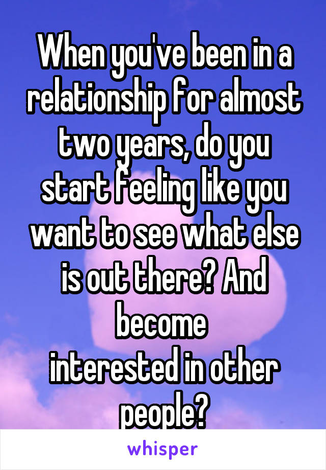 When you've been in a relationship for almost two years, do you start feeling like you want to see what else is out there? And become 
interested in other people?