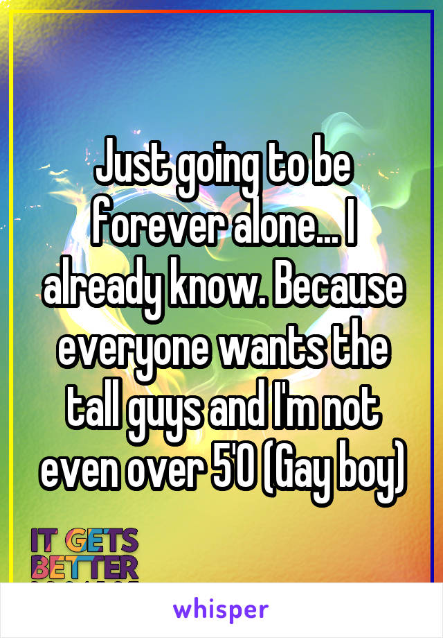 Just going to be forever alone... I already know. Because everyone wants the tall guys and I'm not even over 5'0 (Gay boy)