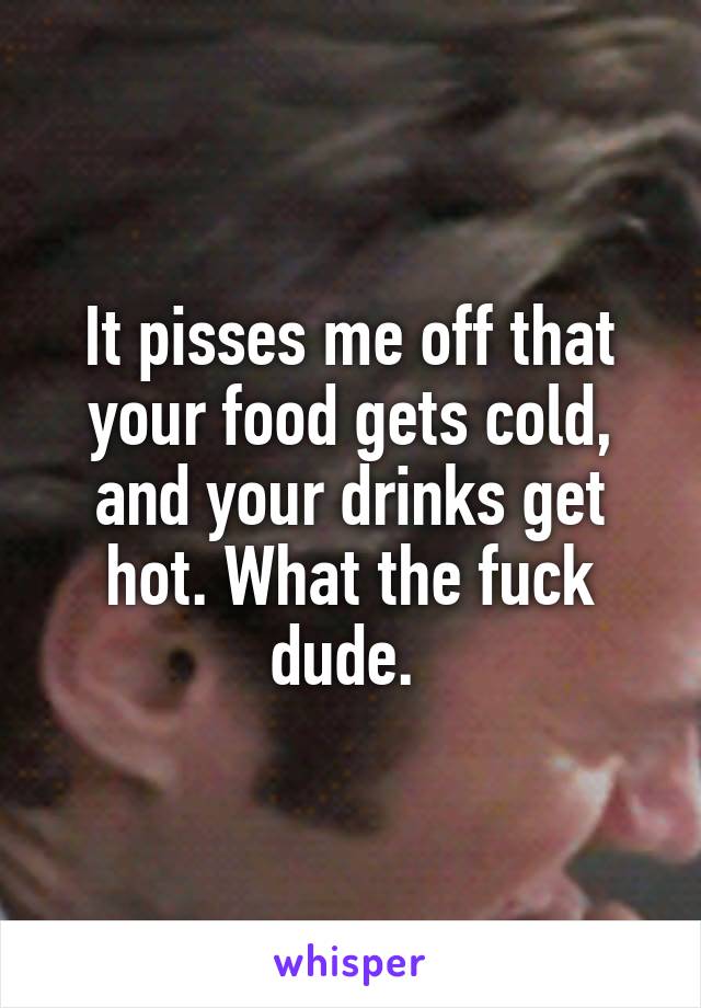 It pisses me off that your food gets cold, and your drinks get hot. What the fuck dude. 