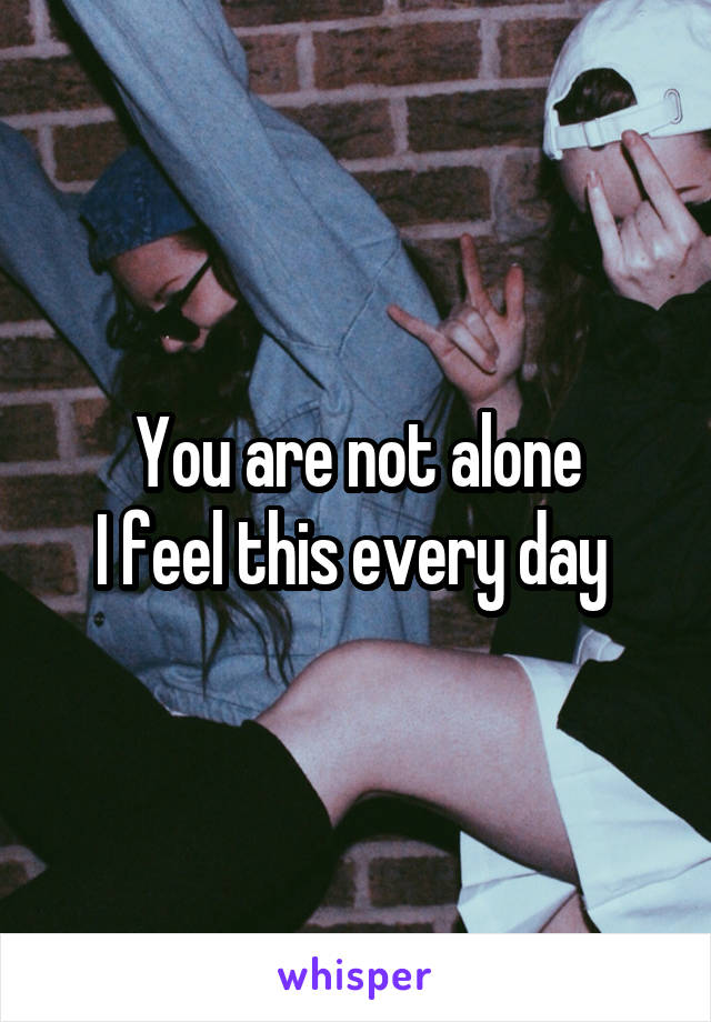 You are not alone
I feel this every day 