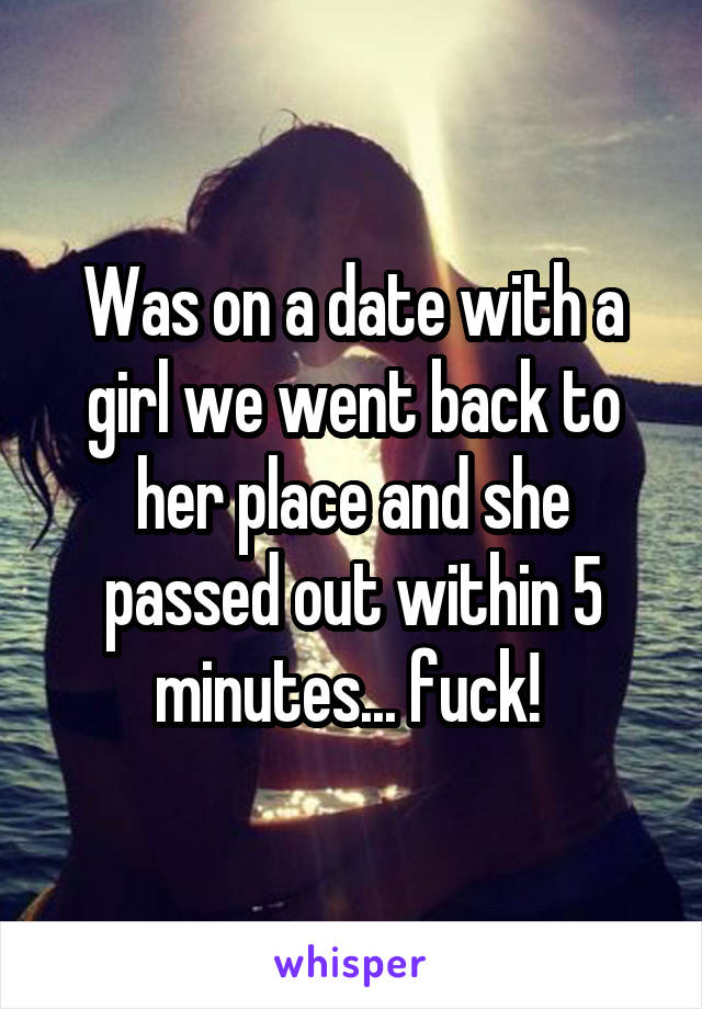 Was on a date with a girl we went back to her place and she passed out within 5 minutes... fuck! 