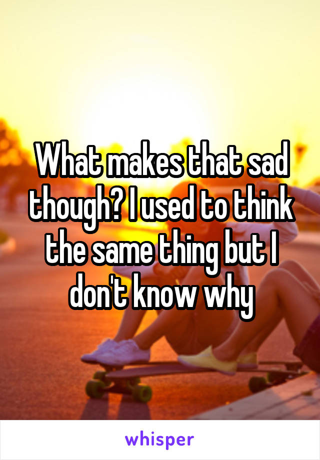What makes that sad though? I used to think the same thing but I don't know why