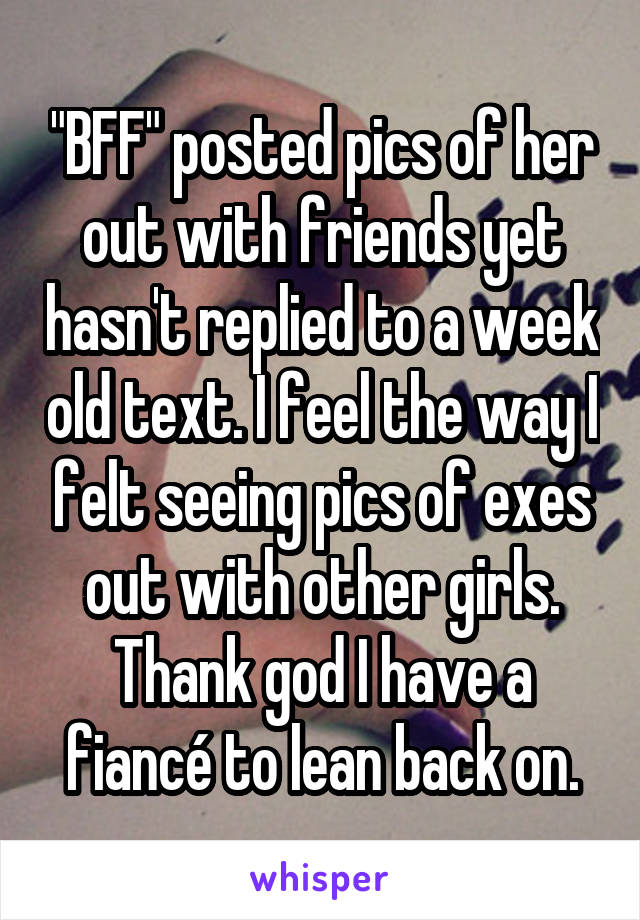 "BFF" posted pics of her out with friends yet hasn't replied to a week old text. I feel the way I felt seeing pics of exes out with other girls. Thank god I have a fiancé to lean back on.