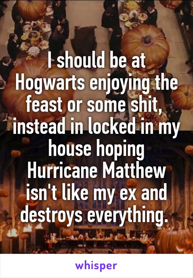 I should be at Hogwarts enjoying the feast or some shit,  instead in locked in my house hoping Hurricane Matthew isn't like my ex and destroys everything. 