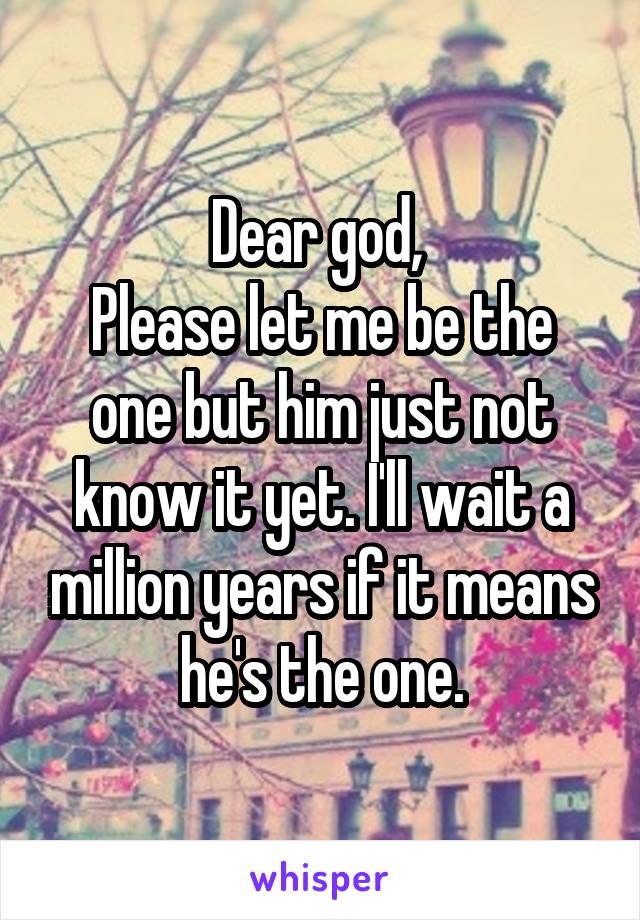 Dear god, 
Please let me be the one but him just not know it yet. I'll wait a million years if it means he's the one.