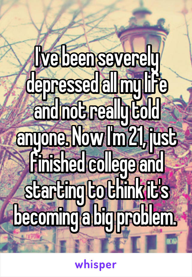 I've been severely depressed all my life and not really told anyone. Now I'm 21, just finished college and starting to think it's becoming a big problem. 