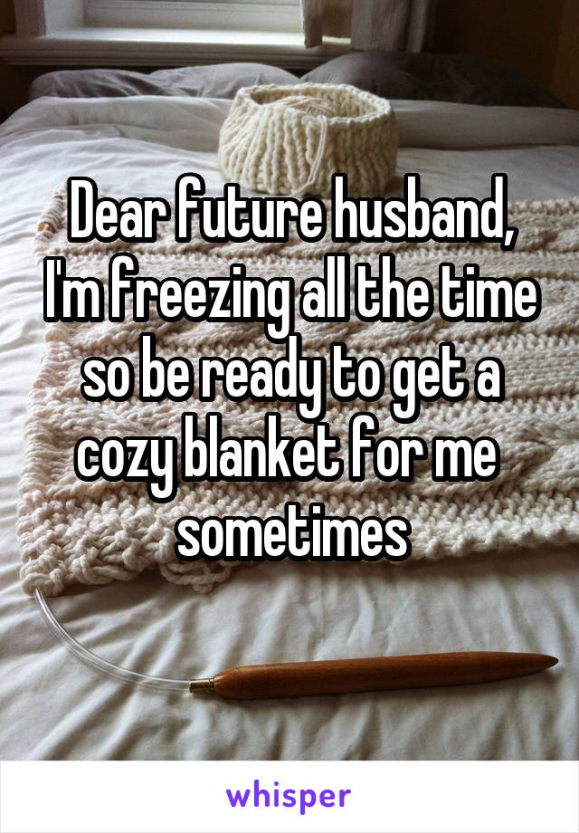 Dear future husband, I'm freezing all the time so be ready to get a cozy blanket for me 
sometimes
