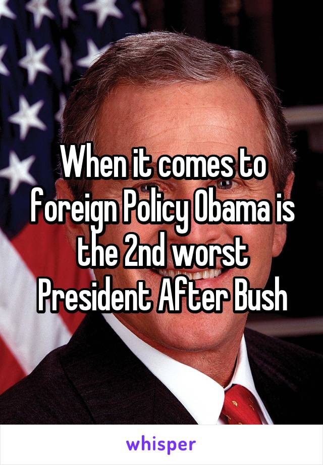 When it comes to foreign Policy Obama is the 2nd worst President After Bush
