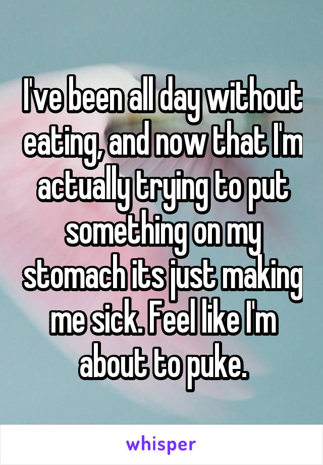 I've been all day without eating, and now that I'm actually trying to put something on my stomach its just making me sick. Feel like I'm about to puke.