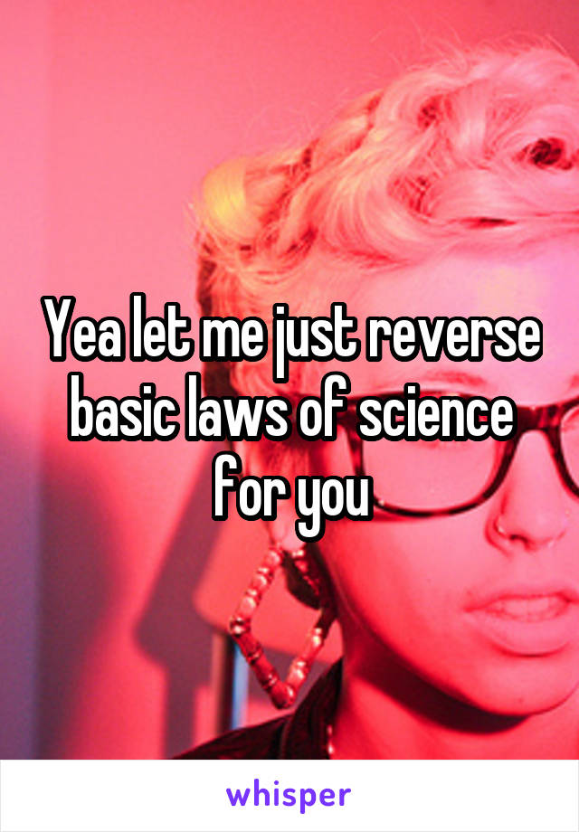 Yea let me just reverse basic laws of science for you