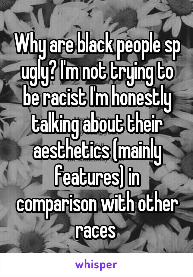 Why are black people sp ugly? I'm not trying to be racist I'm honestly talking about their aesthetics (mainly features) in comparison with other races 