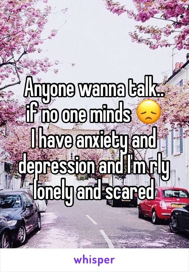 Anyone wanna talk.. 
if no one minds 😞
I have anxiety and depression and I'm rly lonely and scared