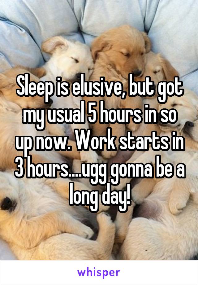Sleep is elusive, but got my usual 5 hours in so up now. Work starts in 3 hours....ugg gonna be a long day!