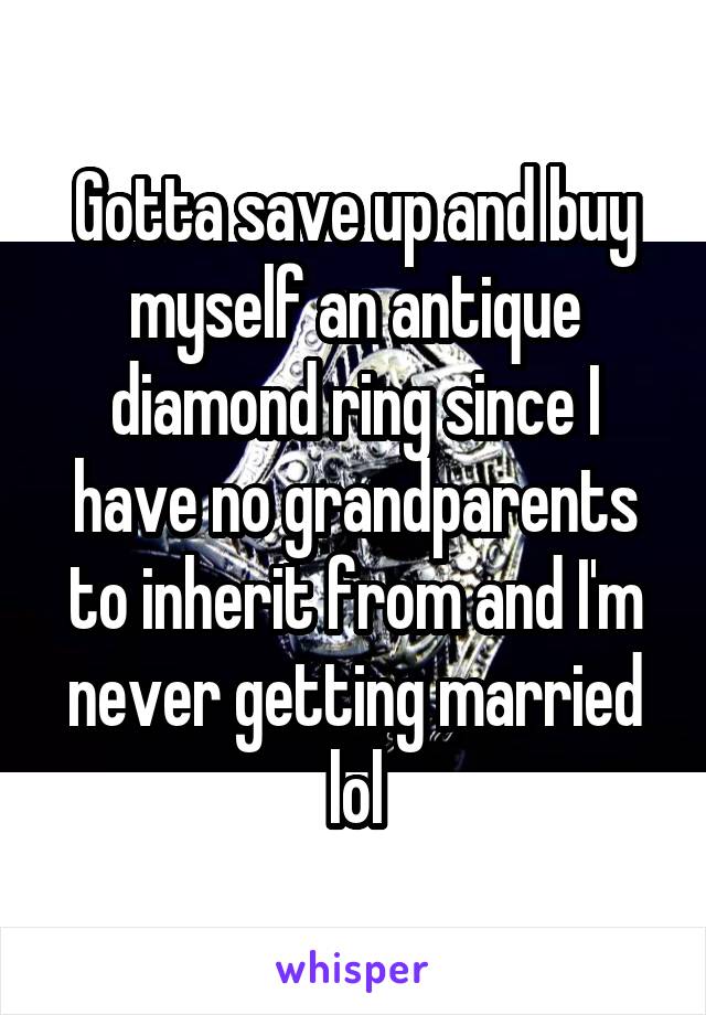 Gotta save up and buy myself an antique diamond ring since I have no grandparents to inherit from and I'm never getting married lol