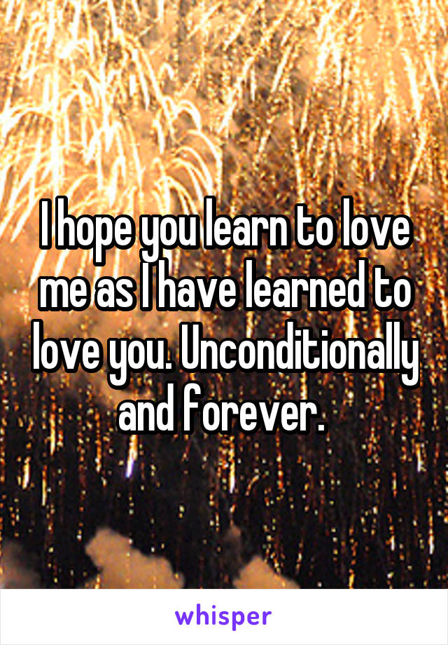 I hope you learn to love me as I have learned to love you. Unconditionally and forever. 