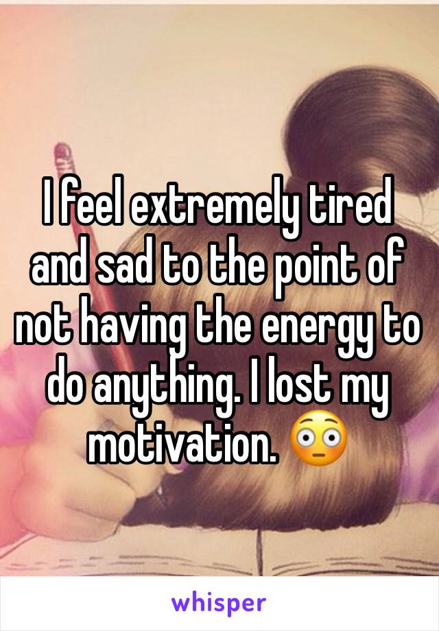 I feel extremely tired and sad to the point of not having the energy to do anything. I lost my motivation. 😳 