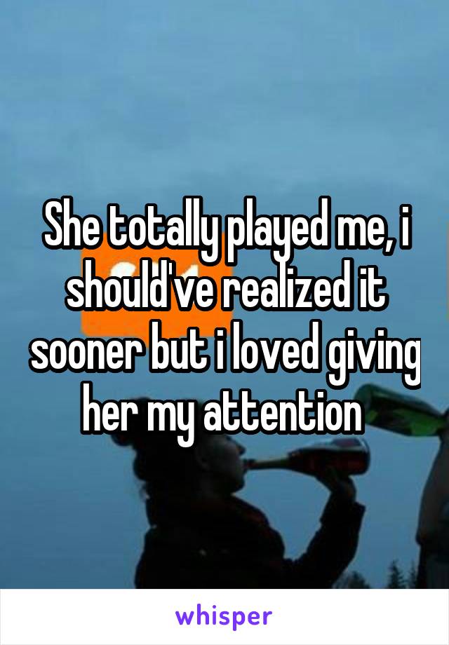 She totally played me, i should've realized it sooner but i loved giving her my attention 