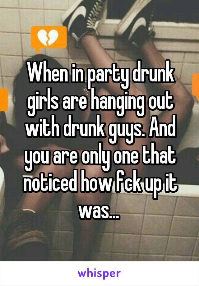 When in party drunk girls are hanging out with drunk guys. And you are only one that noticed how fck up it was... 