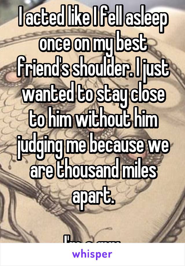 I acted like I fell asleep once on my best friend's shoulder. I just wanted to stay close to him without him judging me because we are thousand miles apart.

I'm a guy.