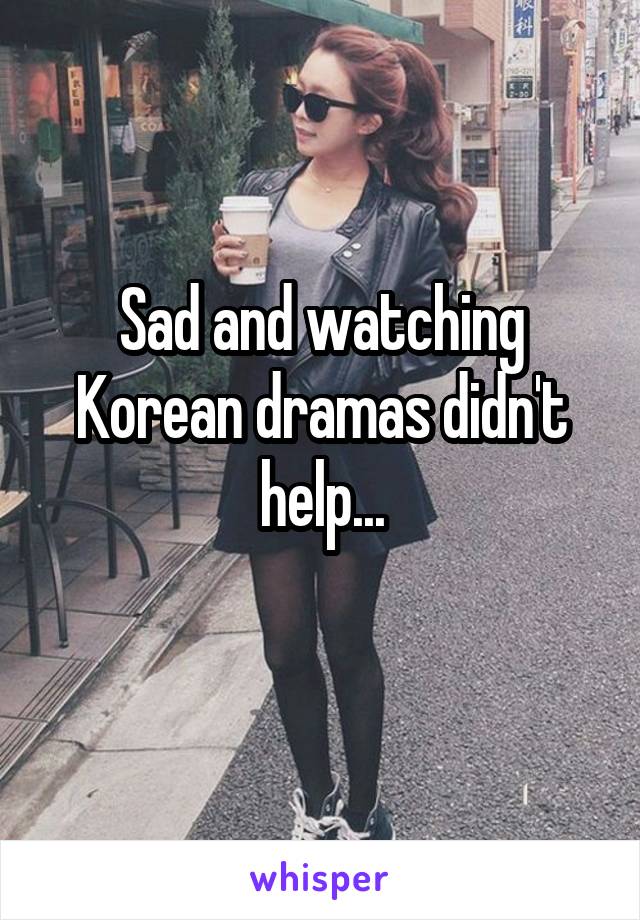 Sad and watching Korean dramas didn't help...
