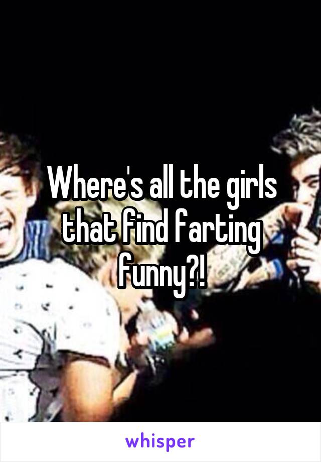 Where's all the girls that find farting funny?!