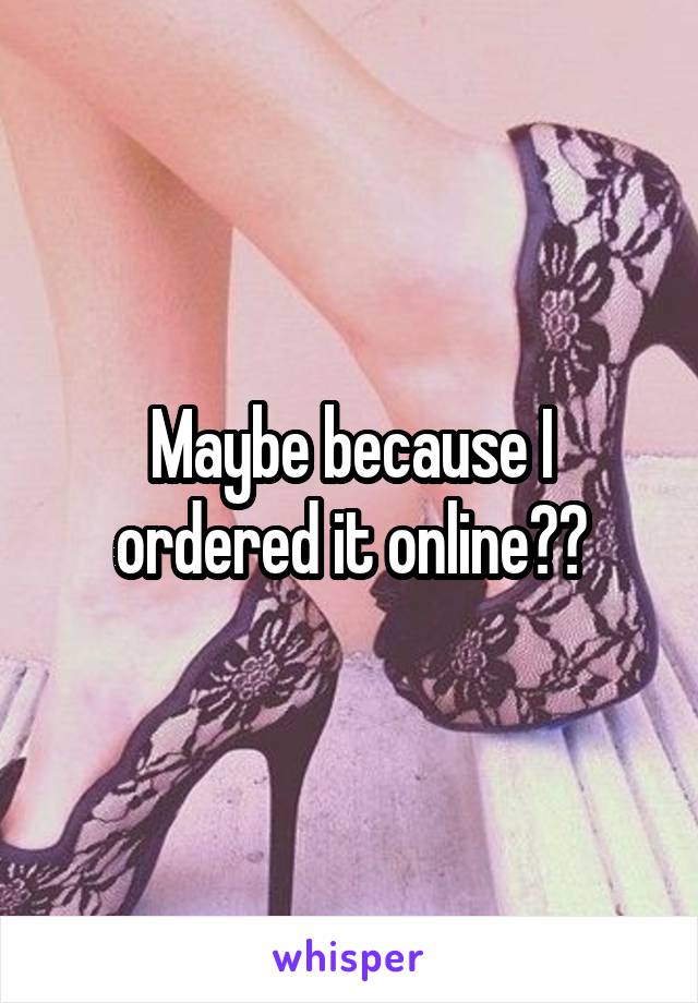 Maybe because I ordered it online??