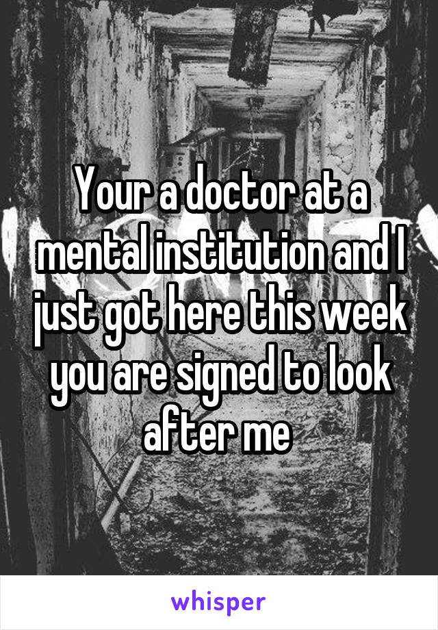 Your a doctor at a mental institution and I just got here this week you are signed to look after me 