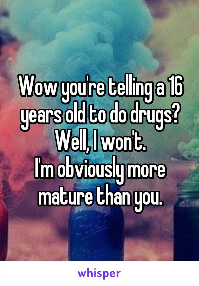 Wow you're telling a 16 years old to do drugs?
Well, I won't.
I'm obviously more mature than you.