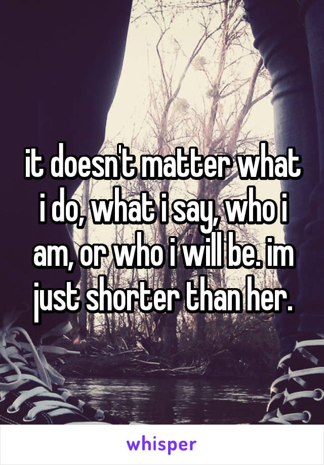 it doesn't matter what i do, what i say, who i am, or who i will be. im just shorter than her.