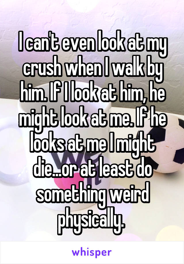 I can't even look at my crush when I walk by him. If I look at him, he might look at me. If he looks at me I might die...or at least do something weird physically. 