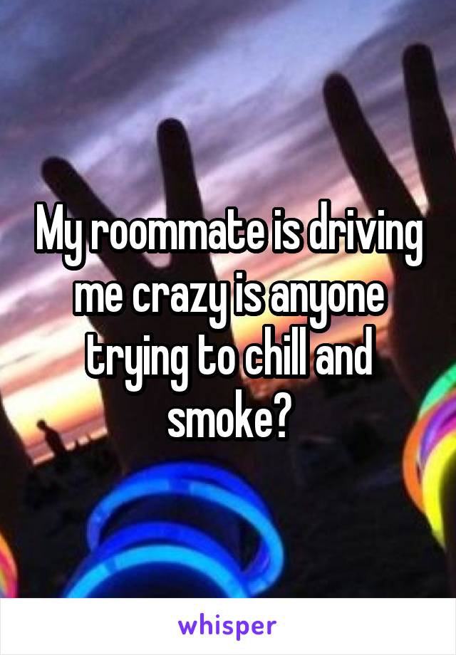 My roommate is driving me crazy is anyone trying to chill and smoke?
