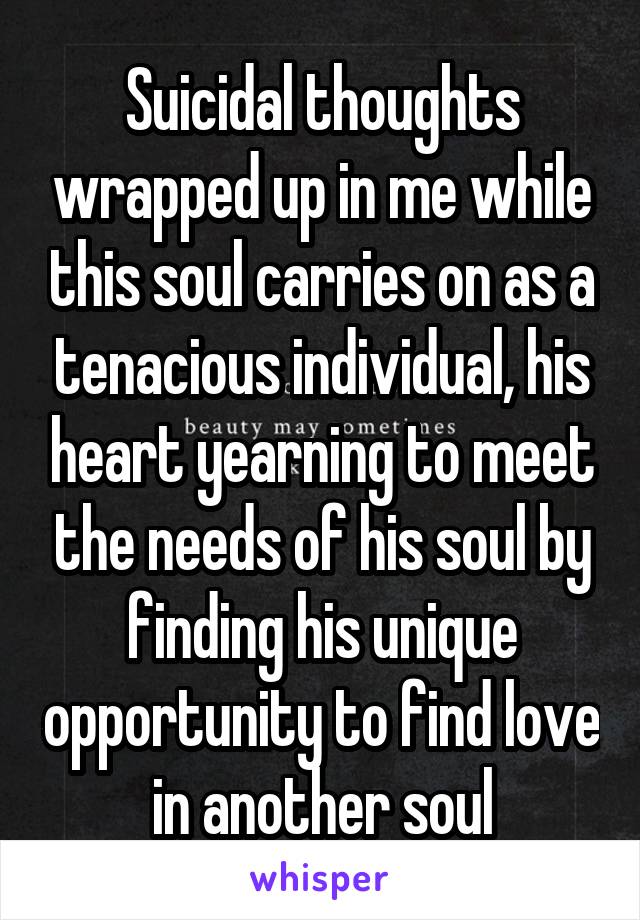 Suicidal thoughts wrapped up in me while this soul carries on as a tenacious individual, his heart yearning to meet the needs of his soul by finding his unique opportunity to find love in another soul