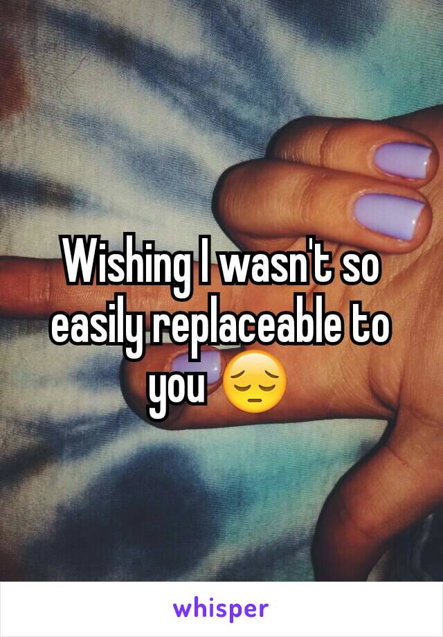 Wishing I wasn't so easily replaceable to you 😔