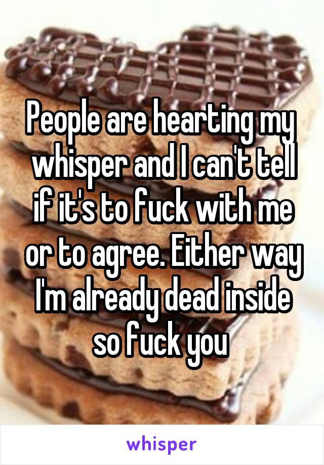 People are hearting my  whisper and I can't tell if it's to fuck with me or to agree. Either way I'm already dead inside so fuck you 