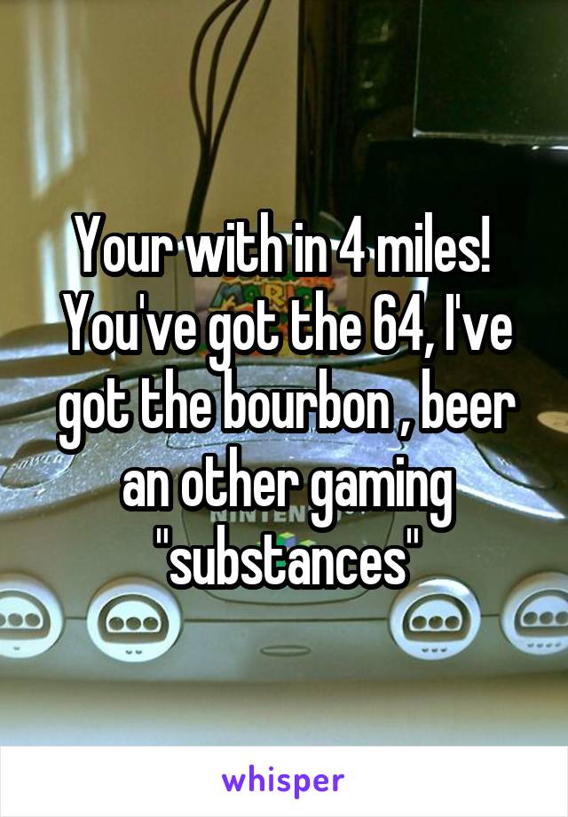 Your with in 4 miles! 
You've got the 64, I've got the bourbon , beer an other gaming "substances"