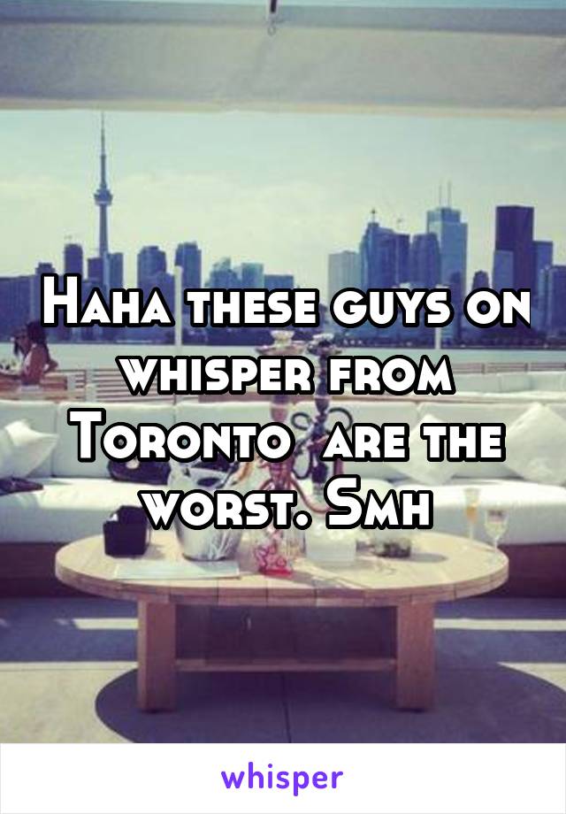 Haha these guys on whisper from Toronto  are the worst. Smh
